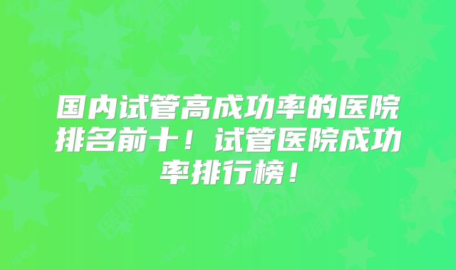 国内试管高成功率的医院排名前十!试管医院成功率排行榜!