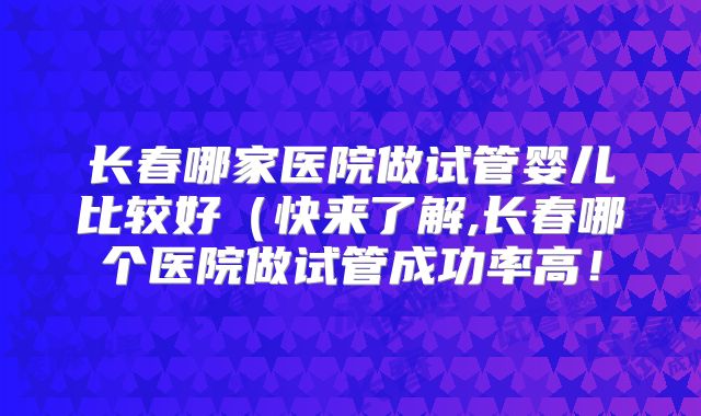 长春哪家医院做试管婴儿比较好（快来了解,长春哪个医院做试管成功率高！