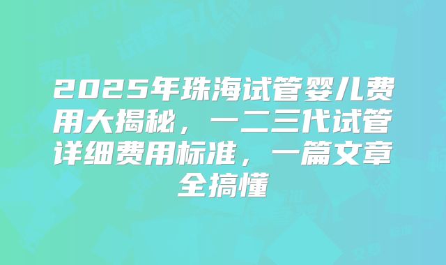 2025年珠海试管婴儿费用大揭秘，一二三代试管详细费用标准，一篇文章全搞懂