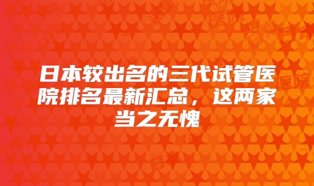 日本较出名的三代试管医院排名最新汇总,这两家当之无愧