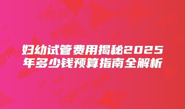 妇幼试管费用揭秘2025年多少钱预算指南全解析