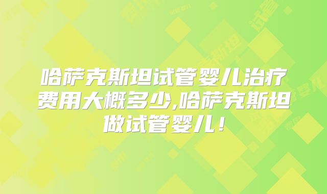 哈萨克斯坦试管婴儿治疗费用大概多少,哈萨克斯坦做试管婴儿!