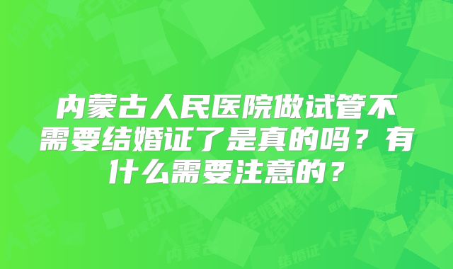 内蒙古人民医院做试管不需要结婚证了是真的吗？有什么需要注意的？