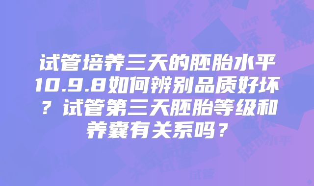 试管培养三天的胚胎水平10.9.8如何辨别品质好坏？试管第三天胚胎等级和养囊有关系吗？