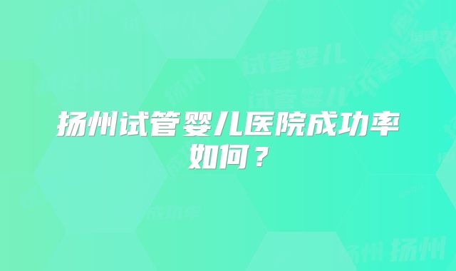 扬州试管婴儿医院成功率如何？