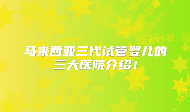 马来西亚三代试管婴儿的三大医院介绍！