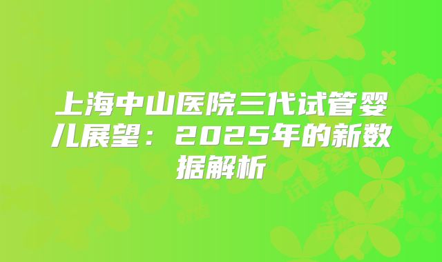 上海中山医院三代试管婴儿展望:2025年的新数据解析