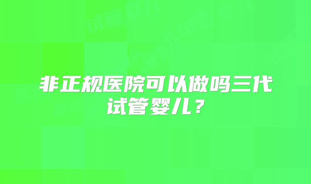 非正规医院可以做吗三代试管婴儿？