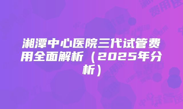 湘潭中心医院三代试管费用全面解析（2025年分析）