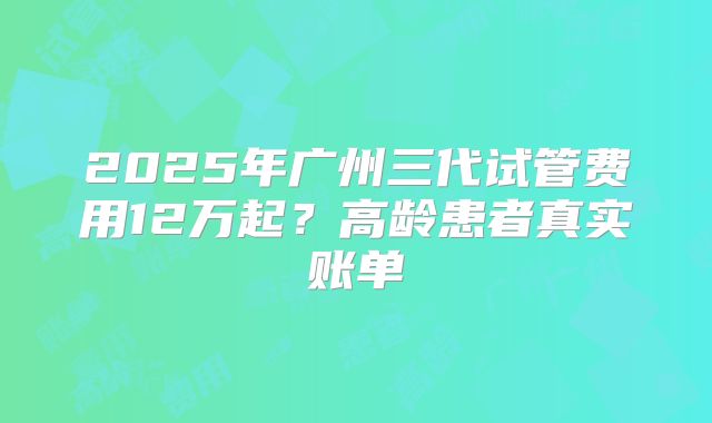 2025年广州三代试管费用12万起?高龄患者真实账单