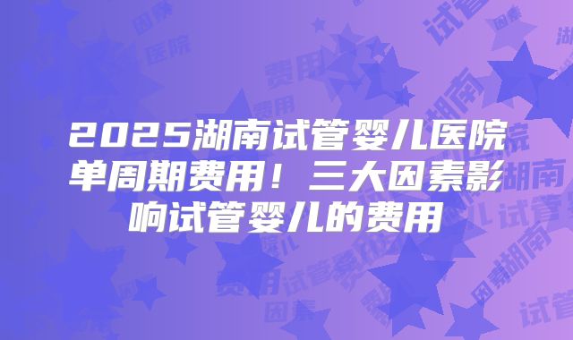 2025湖南试管婴儿医院单周期费用！三大因素影响试管婴儿的费用
