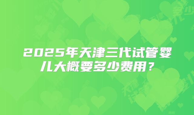 2025年天津三代试管婴儿大概要多少费用?
