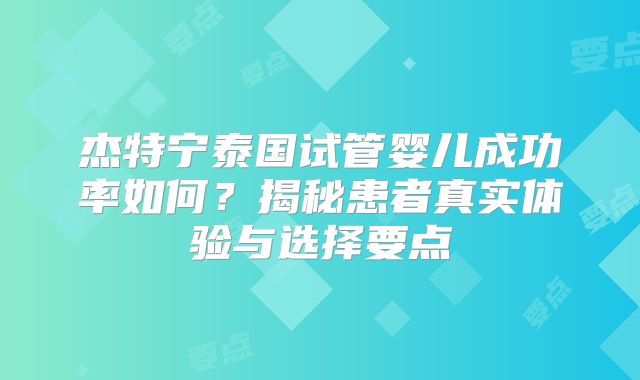 杰特宁泰国试管婴儿成功率如何？揭秘患者真实体验与选择要点