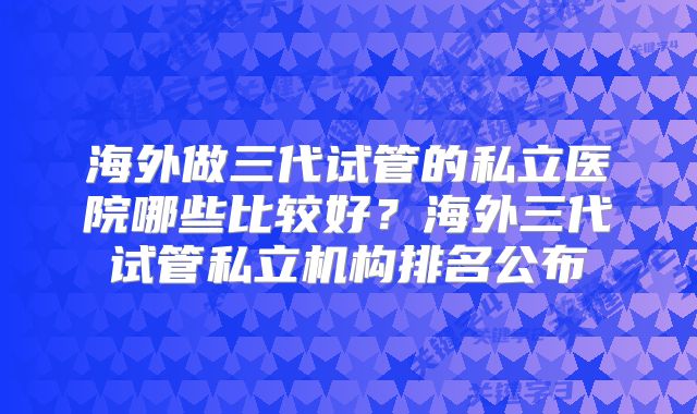 海外做三代试管的私立医院哪些比较好?海外三代试管私立机构排名公布