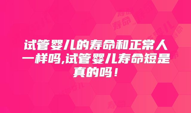 试管婴儿的寿命和正常人一样吗,试管婴儿寿命短是真的吗!