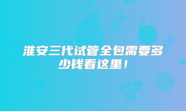 淮安三代试管全包需要多少钱看这里!