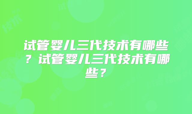 试管婴儿三代技术有哪些？试管婴儿三代技术有哪些？