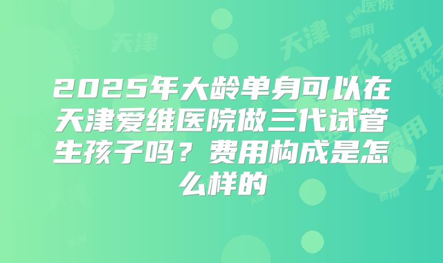 2025年大龄单身可以在天津爱维医院做三代试管生孩子吗？费用构成是怎么样的