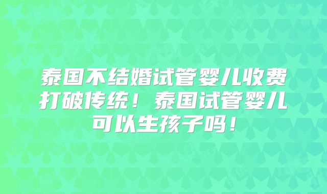 泰国不结婚试管婴儿收费打破传统！泰国试管婴儿可以生孩子吗！