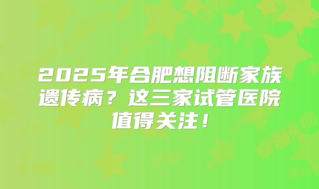 2025年合肥想阻断家族遗传病？这三家试管医院值得关注！