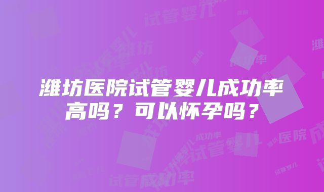 潍坊医院试管婴儿成功率高吗？可以怀孕吗？