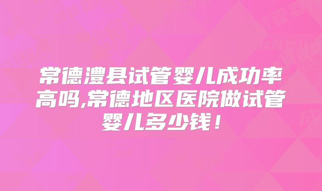 常德澧县试管婴儿成功率高吗,常德地区医院做试管婴儿多少钱!