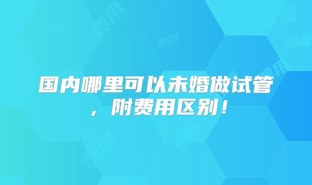 国内哪里可以未婚做试管,附费用区别!