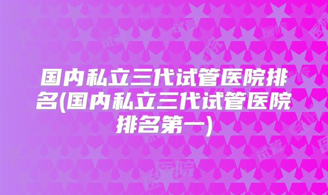 国内私立三代试管医院排名(国内私立三代试管医院排名第一)