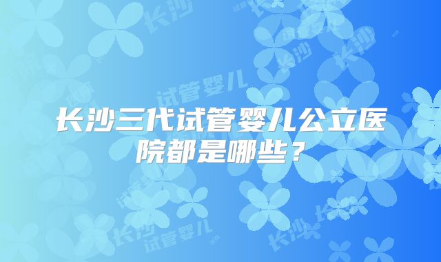 长沙三代试管婴儿公立医院都是哪些?