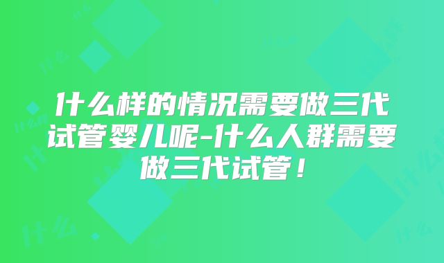 什么样的情况需要做三代试管婴儿呢-什么人群需要做三代试管!