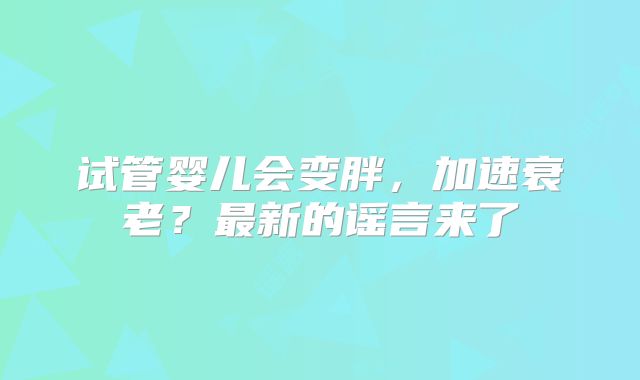 试管婴儿会变胖,加速衰老?最新的谣言来了