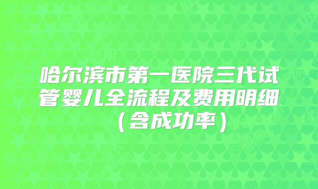 哈尔滨市第一医院三代试管婴儿全流程及费用明细（含成功率）