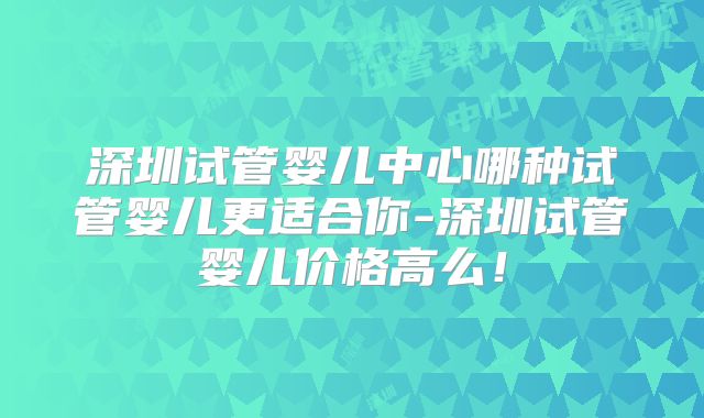 深圳试管婴儿中心哪种试管婴儿更适合你-深圳试管婴儿价格高么！