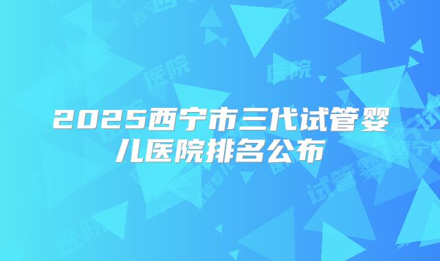2025西宁市三代试管婴儿医院排名公布
