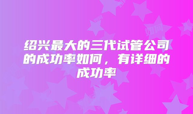 绍兴最大的三代试管公司的成功率如何,有详细的成功率