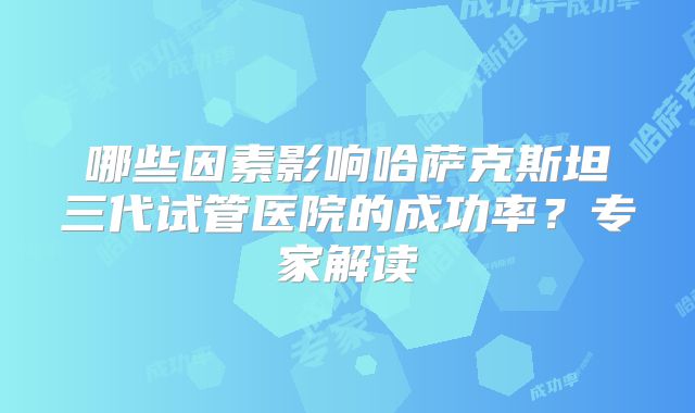 哪些因素影响哈萨克斯坦三代试管医院的成功率？专家解读