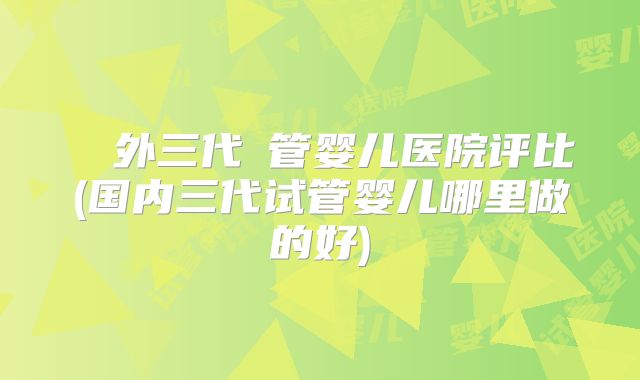 國內外三代試管婴儿医院评比(国内三代试管婴儿哪里做的好)