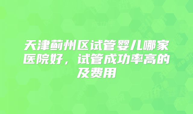 天津蓟州区试管婴儿哪家医院好，试管成功率高的及费用