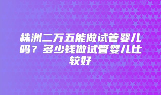 株洲二万五能做试管婴儿吗？多少钱做试管婴儿比较好