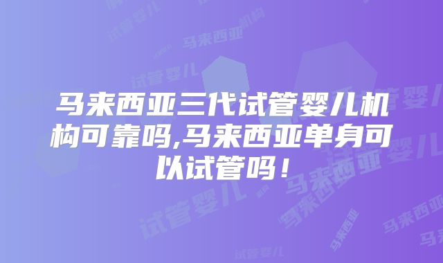 马来西亚三代试管婴儿机构可靠吗,马来西亚单身可以试管吗!
