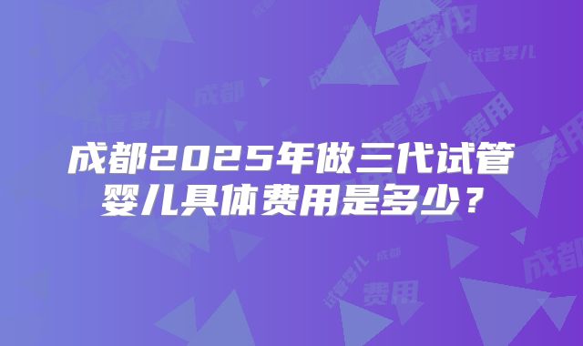 成都2025年做三代试管婴儿具体费用是多少？