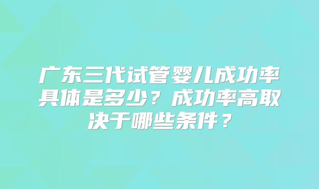 广东三代试管婴儿成功率具体是多少？成功率高取决于哪些条件？