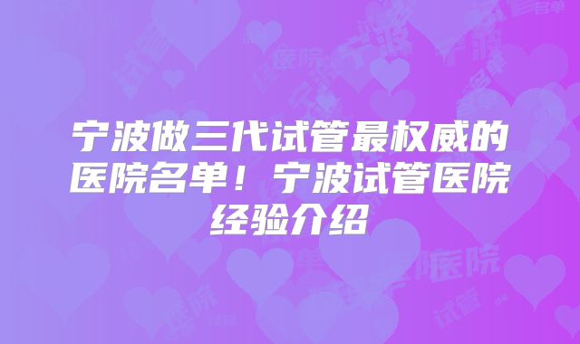 宁波做三代试管最权威的医院名单！宁波试管医院经验介绍