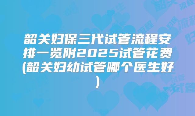 韶关妇保三代试管流程安排一览附2025试管花费(韶关妇幼试管哪个医生好)