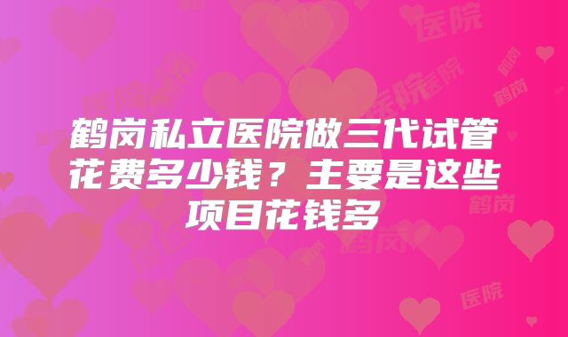鹤岗私立医院做三代试管花费多少钱？主要是这些项目花钱多