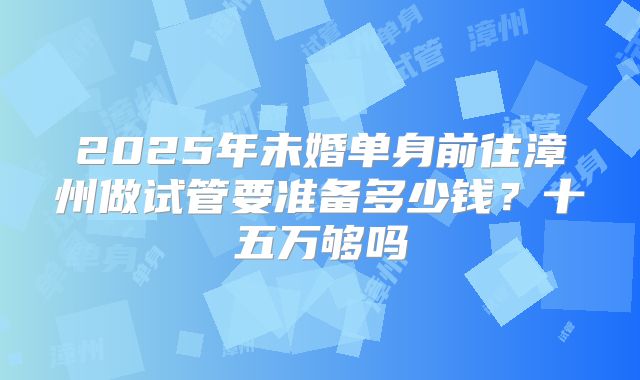 2025年未婚单身前往漳州做试管要准备多少钱？十五万够吗