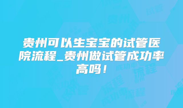 贵州可以生宝宝的试管医院流程_贵州做试管成功率高吗！