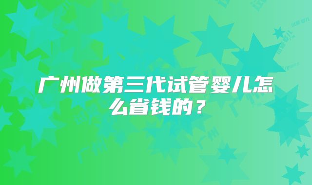 广州做第三代试管婴儿怎么省钱的?