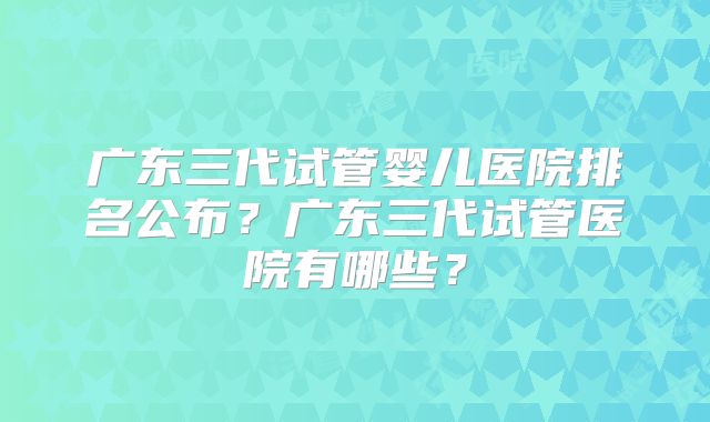 广东三代试管婴儿医院排名公布？广东三代试管医院有哪些？