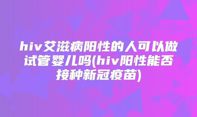 hiv艾滋病阳性的人可以做试管婴儿吗(hiv阳性能否接种新冠疫苗)